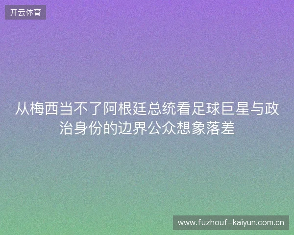 从梅西当不了阿根廷总统看足球巨星与政治身份的边界公众想象落差