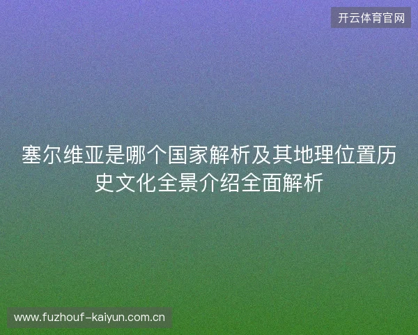 塞尔维亚是哪个国家解析及其地理位置历史文化全景介绍全面解析 塞尔维亚是哪个国家解析及其地理位置历史文化全景介绍全面解析