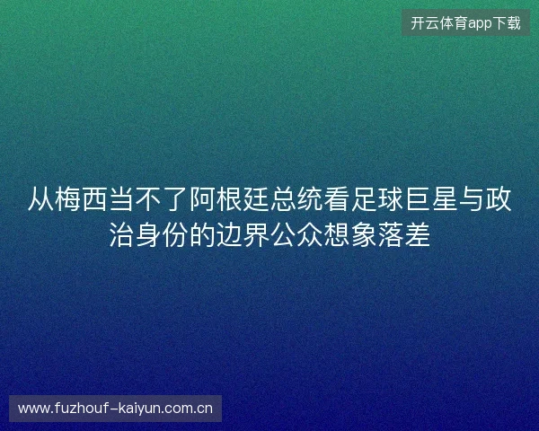 从梅西当不了阿根廷总统看足球巨星与政治身份的边界公众想象落差