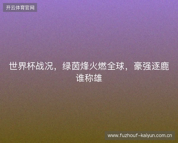 世界杯战况，绿茵烽火燃全球，豪强逐鹿谁称雄