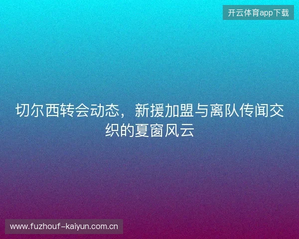 切尔西转会动态，新援加盟与离队传闻交织的夏窗风云